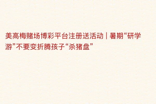 美高梅赌场博彩平台注册送活动 | 暑期“研学游”不要变折腾孩子“杀猪盘”