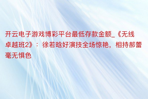 开云电子游戏博彩平台最低存款金额_《无线卓越班2》：徐若晗好演技全场惊艳，相持郝蕾毫无惧色