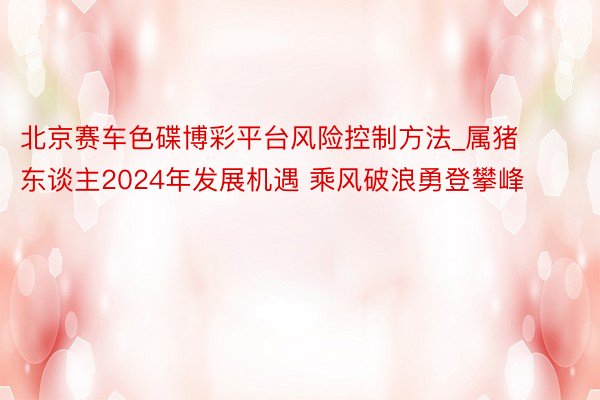 北京赛车色碟博彩平台风险控制方法_属猪东谈主2024年发展机遇 乘风破浪勇登攀峰