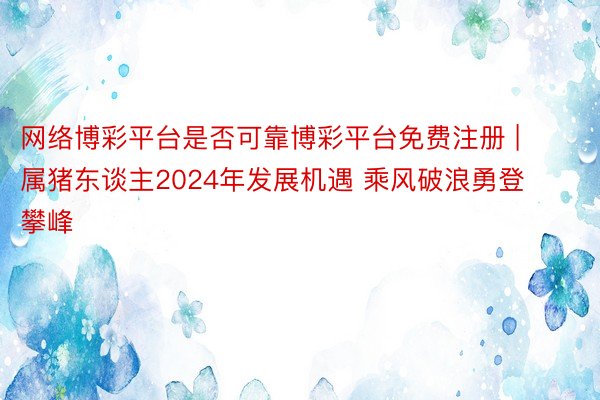 网络博彩平台是否可靠博彩平台免费注册 | 属猪东谈主2024年发展机遇 乘风破浪勇登攀峰