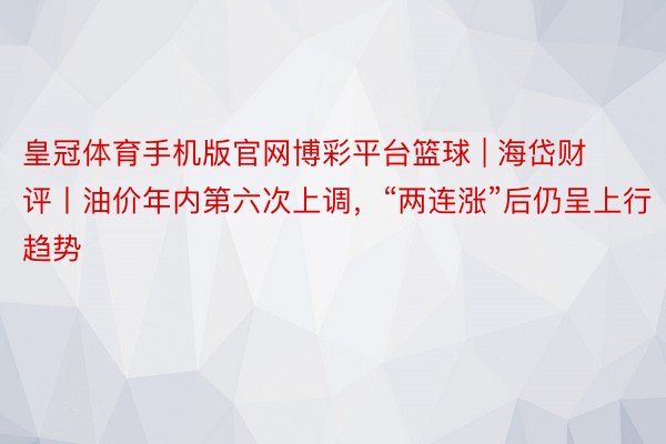 皇冠体育手机版官网博彩平台篮球 | 海岱财评丨油价年内第六次上调，“两连涨”后仍呈上行趋势