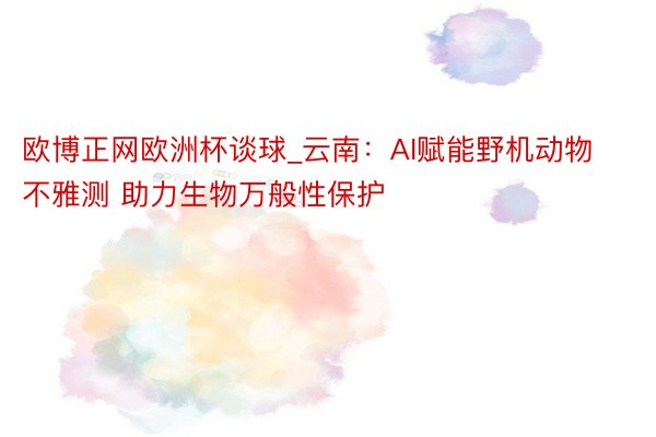 欧博正网欧洲杯谈球_云南：AI赋能野机动物不雅测 助力生物万般性保护