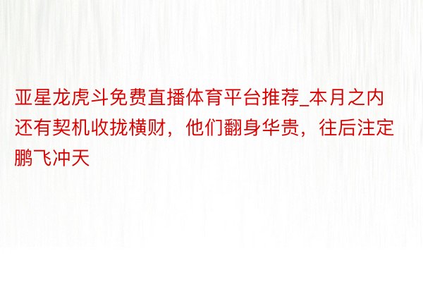 亚星龙虎斗免费直播体育平台推荐_本月之内还有契机收拢横财，他们翻身华贵，往后注定鹏飞冲天