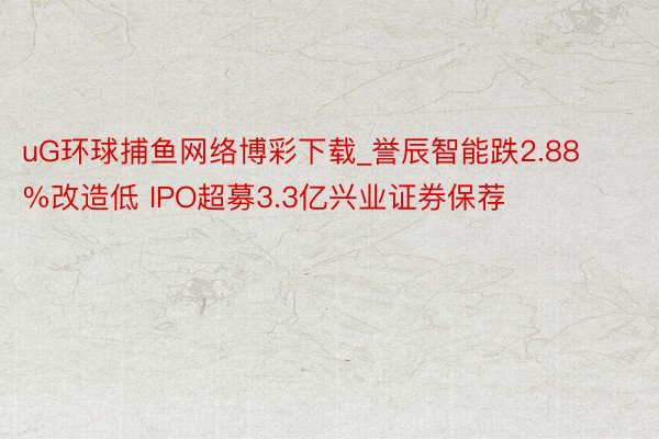 uG环球捕鱼网络博彩下载_誉辰智能跌2.88%改造低 IPO超募3.3亿兴业证券保荐