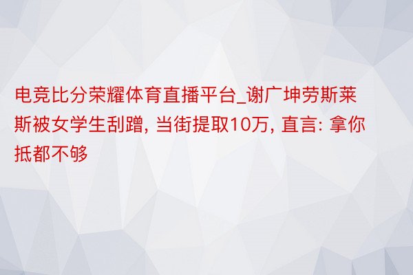 电竞比分荣耀体育直播平台_谢广坤劳斯莱斯被女学生刮蹭， 当街提取10万， 直言: 拿你抵都不够