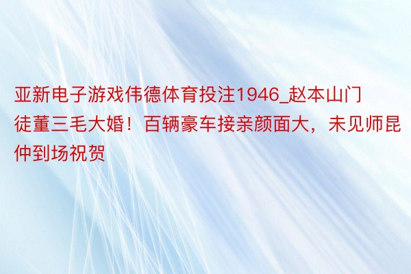 亚新电子游戏伟德体育投注1946_赵本山门徒董三毛大婚！百辆豪车接亲颜面大，未见师昆仲到场祝贺