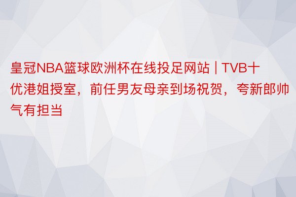 皇冠NBA篮球欧洲杯在线投足网站 | TVB十优港姐授室，前任男友母亲到场祝贺，夸新郎帅气有担当