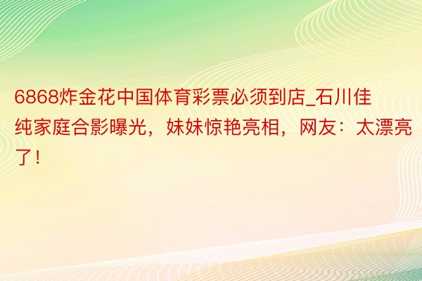 6868炸金花中国体育彩票必须到店_石川佳纯家庭合影曝光，妹妹惊艳亮相，网友：太漂亮了！