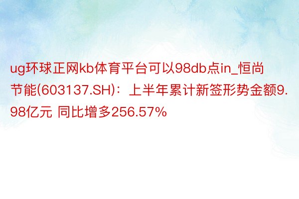 ug环球正网kb体育平台可以98db点in_恒尚节能(603137.SH)：上半年累计新签形势金额9.98亿元 同比增多256.57%