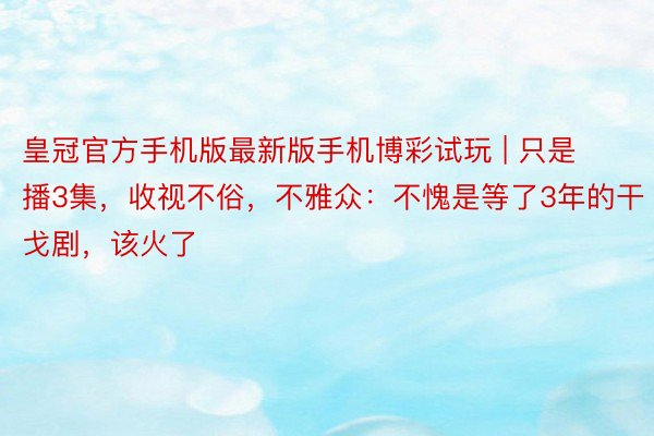 皇冠官方手机版最新版手机博彩试玩 | 只是播3集，收视不俗，不雅众：不愧是等了3年的干戈剧，该火了