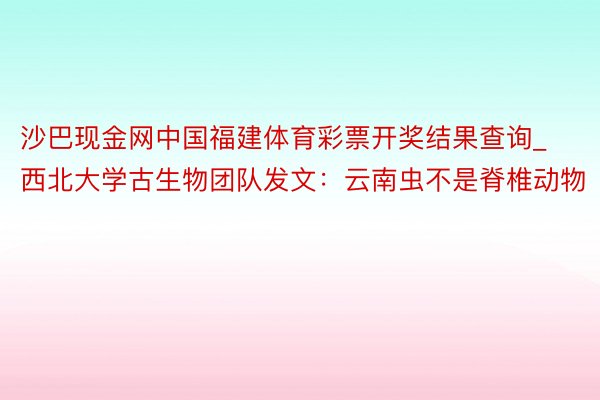 沙巴现金网中国福建体育彩票开奖结果查询_西北大学古生物团队发文：云南虫不是脊椎动物