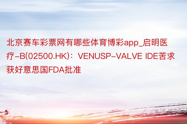 北京赛车彩票网有哪些体育博彩app_启明医疗-B(02500.HK)：VENUSP-VALVE IDE苦求获好意思国FDA批准