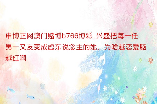 申博正网澳门赌博b766博彩_兴盛把每一任男一又友变成虚东说念主的她，为啥越恋爱脑越红啊