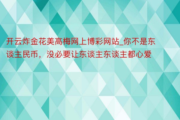 开云炸金花美高梅网上博彩网站_你不是东谈主民币，没必要让东谈主东谈主都心爱