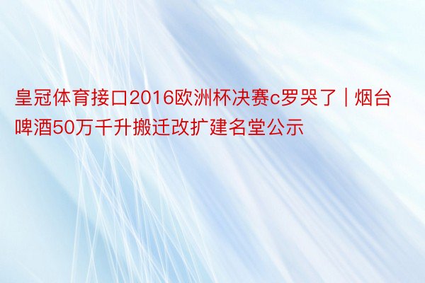 皇冠体育接口2016欧洲杯决赛c罗哭了 | 烟台啤酒50万千升搬迁改扩建名堂公示