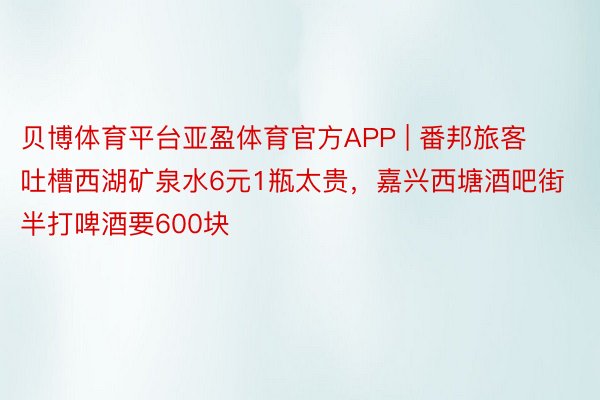 贝博体育平台亚盈体育官方APP | 番邦旅客吐槽西湖矿泉水6元1瓶太贵，嘉兴西塘酒吧街半打啤酒要600块