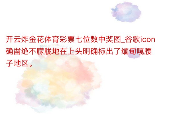 开云炸金花体育彩票七位数中奖图_谷歌icon确凿绝不朦胧地在上头明确标出了缅甸嘎腰子地区。