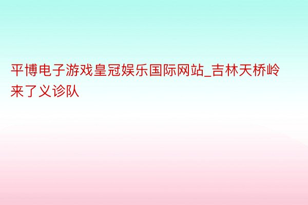 平博电子游戏皇冠娱乐国际网站_吉林天桥岭来了义诊队