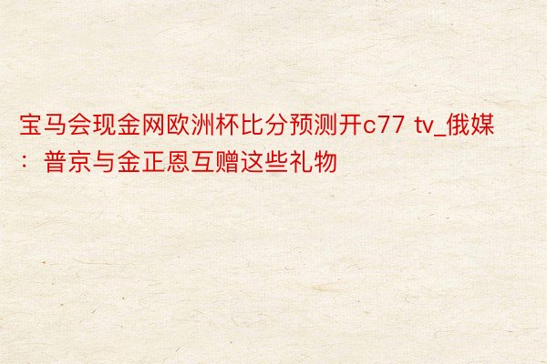 宝马会现金网欧洲杯比分预测开c77 tv_俄媒：普京与金正恩