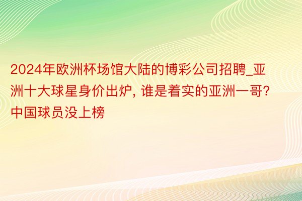 2024年欧洲杯场馆大陆的博彩公司招聘_亚洲十大球星身价出炉, 谁是着实的亚洲一哥? 中国球员没上榜