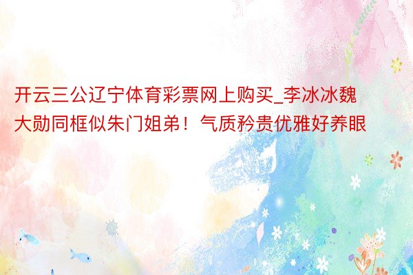 开云三公辽宁体育彩票网上购买_李冰冰魏大勋同框似朱门姐弟！气质矜贵优雅好养眼