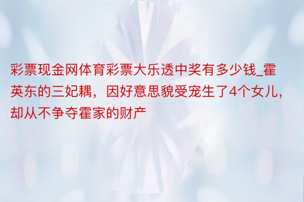 彩票现金网体育彩票大乐透中奖有多少钱_霍英东的三妃耦，因好意思貌受宠生了4个女儿，却从不争夺霍家的财产