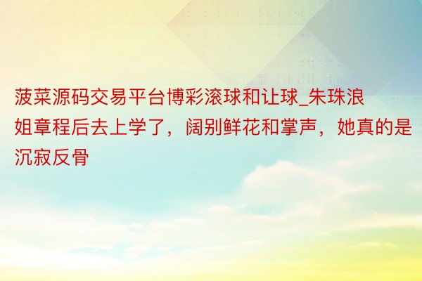 菠菜源码交易平台博彩滚球和让球_朱珠浪姐章程后去上学了，阔别鲜花和掌声，她真的是沉寂反骨