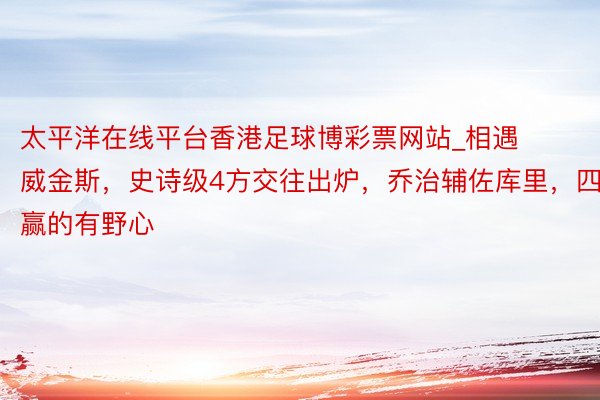太平洋在线平台香港足球博彩票网站_相遇威金斯，史诗级4方交往出炉，乔治辅佐库里，四赢的有野心