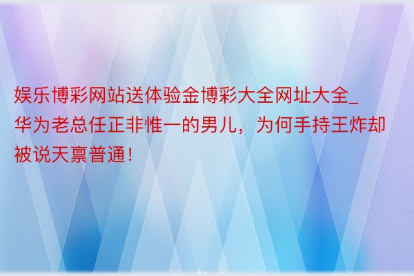 娱乐博彩网站送体验金博彩大全网址大全_华为老总任正非惟一的男儿，为何手持王炸却被说天禀普通！