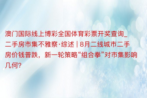 澳门国际线上博彩全国体育彩票开奖查询_二手房市集不雅察·综述 | 8月二线城市二手房价钱普跌，新一轮策略“组合拳”对市集影响几何？