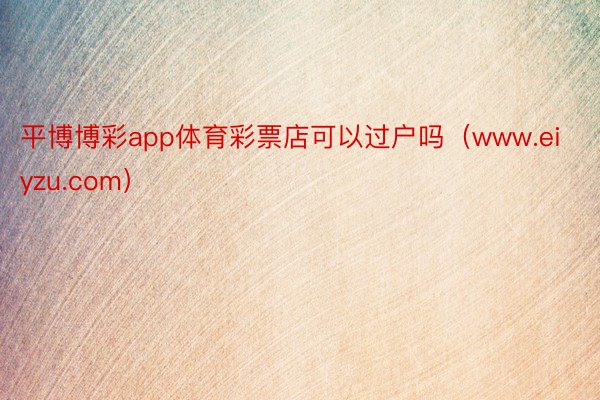平博博彩app体育彩票店可以过户吗（www.eiyzu.com）
