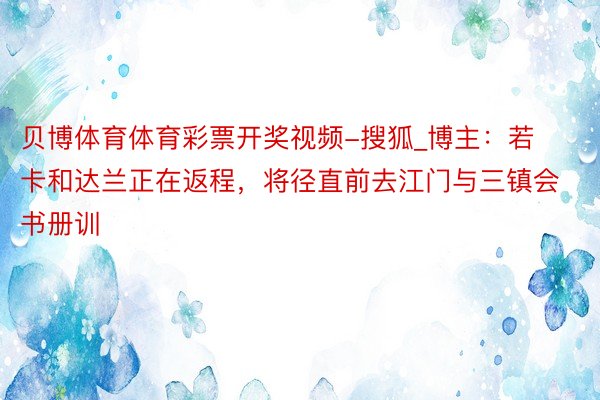 贝博体育体育彩票开奖视频-搜狐_博主：若卡和达兰正在返程，将径直前去江门与三镇会书册训