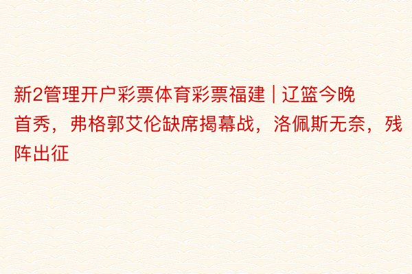 新2管理开户彩票体育彩票福建 | 辽篮今晚首秀，弗格郭艾伦缺